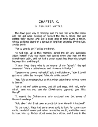 CHAPTER X.
I N T R O U B L E D WAT E R S.
The dawn gave way to morning, and the sun rose while the baron
and the girl were pushing on toward the Star-A ranch. The girl
piloted their course, and lost a good deal of time giving a ranch,
whose buildings stood on a tongue of land half encircled by the river,
a wide berth.
“For vy you do dot?” asked the baron.
He had not, up to that moment, asked the girl any questions
about herself. Fully two hours had passed since they had left the
Dinkelmann cabin, and not half a dozen words had been exchanged
between him and the girl.
“A man lives there who is an enemy of my father’s,” the girl
answered. “He is a cattle baron, and his name is Phelps.”
“I peen some parons meinseluf,” said the Dutchman, “aber I don’d
got some cattle. Iss he a pad feller, dis cattle paron?”
“Yes; fully as unscrupulous as that other cattle baron whose name
is Benner.”
“Vat a lod oof cattle parons, und all pad eggs. Vell, vell, nefer
mindt. Vere vas you ven der Dinkelmanns gaptured you, Miss
Berry?”
“It wasn’t the Dinkelmanns who captured me, but some of
Benner’s cowboys.”
“Ach, aber I vish I hat peen aroundt dot time! Vere dit it habben?”
“At the ranch. Nate had gone away early to look for some stray
cattle. He didn’t come back when he said he would, and father went
to hunt him up. Father didn’t come back either, and I was in the
 