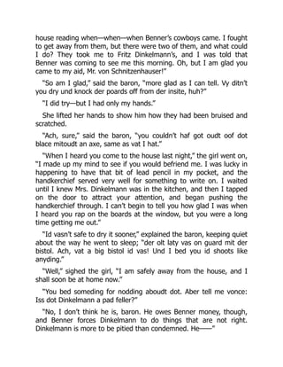 house reading when—when—when Benner’s cowboys came. I fought
to get away from them, but there were two of them, and what could
I do? They took me to Fritz Dinkelmann’s, and I was told that
Benner was coming to see me this morning. Oh, but I am glad you
came to my aid, Mr. von Schnitzenhauser!”
“So am I glad,” said the baron, “more glad as I can tell. Vy ditn’t
you dry und knock der poards off from der insite, huh?”
“I did try—but I had only my hands.”
She lifted her hands to show him how they had been bruised and
scratched.
“Ach, sure,” said the baron, “you couldn’t haf got oudt oof dot
blace mitoudt an axe, same as vat I hat.”
“When I heard you come to the house last night,” the girl went on,
“I made up my mind to see if you would befriend me. I was lucky in
happening to have that bit of lead pencil in my pocket, and the
handkerchief served very well for something to write on. I waited
until I knew Mrs. Dinkelmann was in the kitchen, and then I tapped
on the door to attract your attention, and began pushing the
handkerchief through. I can’t begin to tell you how glad I was when
I heard you rap on the boards at the window, but you were a long
time getting me out.”
“Id vasn’t safe to dry it sooner,” explained the baron, keeping quiet
about the way he went to sleep; “der olt laty vas on guard mit der
bistol. Ach, vat a big bistol id vas! Und I bed you id shoots like
anyding.”
“Well,” sighed the girl, “I am safely away from the house, and I
shall soon be at home now.”
“You bed someding for nodding aboudt dot. Aber tell me vonce:
Iss dot Dinkelmann a pad feller?”
“No, I don’t think he is, baron. He owes Benner money, though,
and Benner forces Dinkelmann to do things that are not right.
Dinkelmann is more to be pitied than condemned. He——”
 