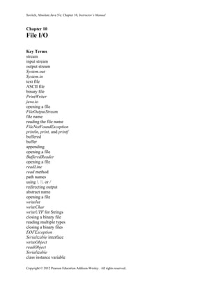 Savitch, Absolute Java 5/e: Chapter 10, Instructor’s Manual
Copyright © 2012 Pearson Education Addison-Wesley. All rights reserved.
Chapter 10
File I/O
Key Terms
stream
input stream
output stream
System.out
System.in
text file
ASCII file
binary file
PrintWriter
java.io
opening a file
FileOutputStream
file name
reading the file name
FileNotFoundException
println, print, and printf
buffered
buffer
appending
opening a file
BufferedReader
opening a file
readLine
read method
path names
using . . or /
redirecting output
abstract name
opening a file
writeInt
writeChar
writeUTF for Strings
closing a binary file
reading multiple types
closing a binary files
EOFException
Serializable interface
writeObject
readObject
Serializable
class instance variable
 