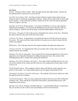 Savitch, Absolute Java 5/e: Chapter 10, Instructor’s Manual
Copyright © 2012 Pearson Education Addison-Wesley. All rights reserved.
Key Points
Streams. Streams are flows of date. There are input streams and output streams. Streams are
the method used for console I/O as well as file I/O.
Text Files Versus Binary Files. Text files are those which are written with an editor and use
characters that are commonly recognizable to humans. Binary files are those that are easily read
by the machine. A type of file that would be a binary file are the .class files that are generated
when we compile a .java file.
Opening a Text File for Writing Output. You create a PrintWriter to write to a file using the
methods print and println. You must tell the PrintWriter what the name of the file is that you
will be writing to. If the file can not be found, a FileNotFoundException will be thrown.
File Names. The name of a file on the system is dictated by the system, not by Java. Therefore,
the name of the file is the name of the file on the system.
A File has Two Names. In the program, you connect the stream to the file and use its name on
the system. The stream itself has a name and that is the name you use when writing to the file
within your program.
IOException. This is the base class for all exceptions dealing with input and output errors.
Closing a Text File. It is important that when you are done with a stream, that you close the
stream using the close method.
Opening a Text File for Appending. You can open file for writing and append text to the end as
opposed to overwriting the information by adding the parameter true to the creation of the
FileOutputStream that is created when creating the PrintWriter.
Opening a Text File for Reading with Scanner. If you open a file for reading with Scanner, you
can use the methods of the scanner just like when you were reading from console input, nextInt,
nextLine, etc.
FileNotFoundException. This exception is thrown when a file that the system requests is not
present on the system. It is a type of IOException and will appear when doing File I/O.
Checking for the End of a Text File with Scanner. The methods of the Scanner help to see when
the input from the file is finished.
Unchecked Exceptions. There are many unchecked exceptions that can occur while reading and
writing to a file. These include the NoSuchElementException, InputMismathException, and
IllegalStatementException.
Opening a Text File for Reading with BufferedReader. Using the BufferedReader to read from a
file, you can then use the readLine and read methods to retrieve the information.
 