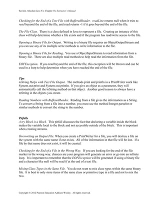 Savitch, Absolute Java 5/e: Chapter 10, Instructor’s Manual
Copyright © 2012 Pearson Education Addison-Wesley. All rights reserved.
Checking for the End of a Text File with BufferedReader. readLine returns null when it tries to
read beyond the end of the file, and read returns -1 if it goes beyond the end of the file.
The File Class. There is a class defined in Java to represent a file. Creating an instance of this
class will help determine whether a file exists and if the program has read/write access to the file.
Opening a Binary File for Output. Writing to a binary file requires an ObjectOutputStream and
you can use any of its multiple write methods to write information to the file.
Opening a Binary File for Reading. You use a ObjectInputStream to read information from a
binary file. There are also multiple read methods to help read the information from the file.
EOFException. If you read beyond the end of the file, this exception will be thrown and can be
used in a loop to help determine when you have reached the end of the file.
Tips
toString Helps with Text File Output. The methods print and println in a PrintWriter work like
System.out.print and System.out.println. If you give an object as a parameter, they will
automatically call the toString method on that object. Another good reason to always have a
toString in the objects you create.
Reading Numbers with BufferedReader. Reading from a file gives the information as a String.
To convert a String from a file into a number, you must use the method Integer.parseInt or
similar methods to convert the string to the number.
Pitfalls
A try Block is a Block. This pitfall discusses the fact that declaring a variable inside the block
makes the variable local to the block and not accessible outside of the block. This is important
when creating streams.
Overwriting an Output File. When you create a PrintWriter for a file, you will destroy a file on
the system with the same name if one exists. All of the information in that file will be lost. If a
file by that name does not exist, it will be created.
Checking for the End of a File in the Wrong Way. If you are looking for the end of the file
marker in the wrong way, chances are your program will generate an error or go into an infinite
loop. It is important to remember that the EOFException will be generated if using a binary file
and a character like null will be read if at the end of a text file.
Mixing Class Types in the Same File. You do not want to mix class types within the same binary
file. It is best to only store items of the same class or primitive type in a file and not to mix the
two.
 