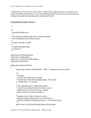 Savitch, Absolute Java 5/e: Chapter 10, Instructor’s Manual
Copyright © 2012 Pearson Education Addison-Wesley. All rights reserved.
A RandomAccessFile Need Not Start Empty. When a file is opened in this way, the file is not
erased, but rather the file pointer is set to the beginning of the file, not always the best place for
writing, but usually the better place for reading from the file.
Programming Projects Answers
1.
/**
* Question1Names.java
*
* This program reads through a list of names and finds
* the most popular boys and girls names.
*
* Created: Sat Mar 19 2005
*
* @author Kenrick Mock
* @version 1
*/
import java.io.FileInputStream;
import java.io.IOException;
import java.io.FileNotFoundException;
import java.util.Scanner;
public class Question1Names
{
public static final int NUMNAMES = 1000; // Number of names in the file
/**
* isInArray
* Searches the string array for target.
* It returns the index of the matching name. If no match
* is found, then -1 is returned.
*
* This algorithm uses a simple linear search.
* A much more efficient method is binary search,
* which can be used since the array is sorted.
* Binary search is covered in chapter 11.
*
* @param names Array of names to search
* @param target String target we are searching for
* @return int Index of matching position, -1 if no match found.
*/
public static int isInArray(String[] names, String target)
 