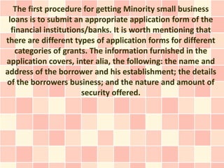 The first procedure for getting Minority small business
 loans is to submit an appropriate application form of the
  financial institutions/banks. It is worth mentioning that
there are different types of application forms for different
   categories of grants. The information furnished in the
application covers, inter alia, the following: the name and
address of the borrower and his establishment; the details
of the borrowers business; and the nature and amount of
                       security offered.
 