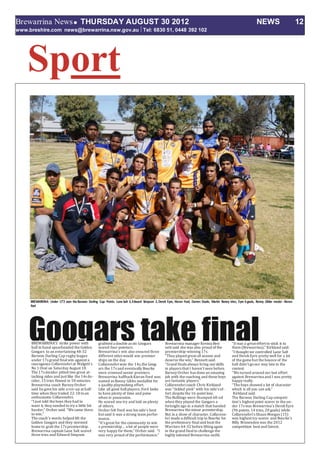 Brewarrina NewsTHURSDAY AUGUST 30 2012 NEWS 12
www.breshire.com news@brewarrina.nsw.gov.au Tel: 6830 51, 0448 392 102
Sport
Googars take finalBREWARRINA’S strike power with
ball in hand spearheaded the Golden
Googars to an entertaining 48-32
Barwon Darling Cup rugby league
under 17s grand finalwin against a
courageous Collarenebriat Walgett’s
No 1 Oval on Saturday August 18.
The 17s decider pitted two great at-
tacking sides and just like the 14s de-
cider, 15 tries flowed in 50 minutes.
Brewarrina coach Barney Orcher
said he gave his side a rev-up at half-
time when they trailed 22-18 toan
enthusiastic Collarenebri.
“I just told the boys they had to
want it, they needed to try a little bit
harder,” Orcher said. “We came there
to win.”
The coach’s words helped lift the
Golden Googars and they stormed
home to grab the 17s premiership.
Brewarrina captain Lane Salt scored
three tries and Edward Simpson
grabbed a double as six Googars
scored four-pointers.
Brewarrina’s win also ensured three
different sides would win premier-
ships on the day.
Collarenebriwon the 14s,the Goog-
ars the 17s and eventually Bourke
were crowned senior premiers.
Brewarrina halfbackKieran Ford was
named as Ronny Gibbs medallist for
a quality playmaking effort.
Like all good ballplayers, Ford looks
to have plenty of time and poise
when in possession.
He scored one try and laid on plenty
of others.
Orcher felt Ford was his side’s best
but said it was a strong team perfor-
mance.
“It’s great for the community to win
a premiership ... a lot of people were
very happy for them,” Orcher said. “I
was very proud of the performance.”
Brewarrina manager Kevina Ben-
nett said she was also proud of the
premiership-winning 17s.
“They played great all season and
deserve the win,” Bennett said.
“Grand finals always bring out skills
in players that I haven’t seen before.
Barney Orcher has done an amazing
job with the coaching and these boys
are fantastic players.”
Collarenebricoach Chris Kirkland
was “tickled pink” with his side’s ef-
fort despite the 16-point loss.
The Bulldogs were thumped 68-nil
when they played the Googars a
fortnight ago in a match that handed
Brewarrina the minor premiership.
But in a show of character, Collarene-
bri made a difficult trip to Bourke for
the preliminary finaland beat the
Warriors 64-32 before lifting again
in the grand finalto challenge the
highly talented Brewarrina outfit.
“It was a great effort to stick it to
them (Brewarrina),” Kirkland said.
“I thought we controlled Lane Salt
and DerekEyre pretty well for a lot
of the game but the bounce of the
ball didn’t goour way late in the
contest.
“We turned around our last effort
against Brewarrina and I was pretty
happy really.
“The boys showed a lot of character
which is all you can ask.”
Kirkland said.
The Barwon Darling Cup competi-
tion’s highest point scorer in the un-
der 17s was Brewarrina’s DerekEyre
(96 points, 14 tries, 20 goals) while
Collarenebri’s Shaun Morgan (15)
was highest try-scorer and Bourke’s
Billy Brissenden was the 2012
competition best and fairest.
 