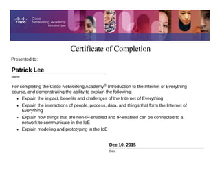 Certificate of Completion
Dec 10, 2015
Date
For completing the Cisco Networking Academy® Introduction to the Internet of Everything
course, and demonstrating the ability to explain the following:
• Explain the impact, benefits and challenges of the Internet of Everything
• Explain the interactions of people, process, data, and things that form the Internet of
Everything
• Explain how things that are non-IP-enabled and IP-enabled can be connected to a
network to communicate in the IoE
• Explain modeling and prototyping in the IoE
Presented to:
Patrick Lee
Name
 