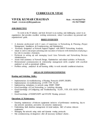 CURRICULUM VITAE
VIVEK KUMAR CHAUHAN Mob : +91-9412647734
Email : vivek.lovely88@gmail.com +91-7017759087
JOB OBJECTIVE
To work in the IT industry and look forward to an exciting and challenging career in an
organization that provides excellent working environment, where I can achieve my personal and
organizational goals.
BRIEF OVERVIEW
• A dynamic professional with 4 years of experience in Networking & Planning ,Project
Management, Installation & Commissioning and Optimization.
• Previously designated as Network Support Engineer with DHOT Networking Academy.
• Adept in end to end project planning and execution of telecom with distinction of playing a
key role in execution of projects.
• Proficient in setting up and managing Local Area Networks and Networking Devices
Administration.
• Assure total assistance in Network Design, Optimization and related activities in Protocols..
• Demonstrated communication & relationship management skills coupled with excellent
analytical as well as operational abilities.
• Problem solving , analytical & self learning ability to work stressful conditions/situations.
AREAS OF EXPOSURE/EXPERTISE
Routing and Switching Skills:-
• Implementation & troubleshooting of Routing Protocols (OSPF, EIGRP).
• Implementation & troubleshooting of STP, VTP, VLAN
• Implementing redundancy in network using HSRP, VRRP
• Good knowledge of Core Networking i.e. switching &routing.
• Good knowledge of Configuring and Troubleshooting VLAN , VTP, STP, RSTP, VRRP,
HSRP
• Good knowledge of EIGRP,OSPF and STATIC Routing protocol.
Operations & Maintenance:
• Ensuring maintenance of telecom equipments inclusive of performance monitoring, day to
day network operations, preventive & corrective maintenance.
• Undertaking fault database management & trend analysis, I&C of various telecom
equipments.
• Managing the network using static and dynamic routing protocols.
• Site commissioning & integration after all necessary technical checks .
 