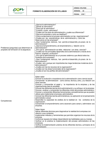 FORMATO ELABORACIÓN DE SYLLABUS
CÓDIGO: IPA-FO09
VERSIÓN: 00
PÁGINA: 2 DE 7
Problemas (preguntas) que determinan el
propósito de formación en la asignatura:
¿Qué es la administración?
¿Dónde se administra?
¿Para qué se administra?
¿Cuándo y quien administra?
¿Cuáles son los tipos de administración y cuales sus diferencias?
¿Qué es la empresa y como se clasifican?
¿Cómo evidenciamos el proceso administrativo en las organizaciones?
¿Cuáles son las características de la administración y cómo las
observamos en las empresas?
¿Qué fundamentos teóricos, han permito el desarrollo y la praxis de la
administración?
¿Qué es el emprendimiento y el emprenderismo y relación con la
administración?
¿Por qué la administración se debe relacionar con otras ciencias?
¿Cuáles son los principales desarrollos de la administración a través de la
historia, orígenes y evolución?
¿Por qué la administración es un proceso sistémico que afecto todos los
contextos de la empresa?
¿Qué fundamentos teóricos, han permito el desarrollo y la praxis de la
administración?
¿Cuáles son y porque son importantes las mega tendencias modernas de la
administración?
¿Cuáles son las los recursos de la organización?
¿Cuáles son las áreas funcionales de la organización?
¿Cuáles el son los perfiles del administrador?
Competencias
Saber saber
Conocer la evolución e importancia de la administración como ciencia social.
Comprender la administración como ciencia, técnica y arte, y su relación con
otras ciencias.
Conocer y comprender el papel y la importancia de la empresa y de las
organizaciones para la sociedad.
Conocer las diferentes teorías de la administración y su enfoque en la empresa.
Conocer, analizar y comprender los diferentes ciclos del proceso administrativo.
Conocer y comprender diferentes herramientas y procedimientos que se pueden
utilizar para implementar el proceso administrativo.
Conocer las diferentes teorías administrativas y su aplicación en el pensamiento
administrativo actual.
Desarrollar la capacidad de análisis de la realidad en los contextos de la
organización.
Comprender el emprendimiento como escenario para carear y administrar una
empresa.
Saber Hacer
Aplicar diferentes técnicas para diagnosticar la realidad de la empresa con
relación a sus contextos.
Implementar métodos y herramientas que permitan organizar los recursos de la
empresa.
Conformar equipos de trabajo desarrollando las habilidades para su manejo.
Verificar en la práctica la implementación del proceso administrativo en las
empresas.
Verificar la implementación práctica de las diferentes teorías y principios de la
administración.
 