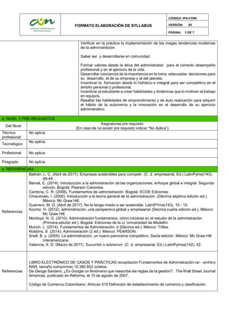FORMATO ELABORACIÓN DE SYLLABUS
CÓDIGO: IPA-FO09
VERSIÓN: 00
PÁGINA: 3 DE 7
Verificar en la práctica la implementación de las megas tendencias modernas
de la administración.
Saber ser y desarrollarse en comunidad
Formar valores desde la ética del administrador para el correcto desempeño
profesional y en el ejercicio de la vida.
Desarrollar conciencia de la importancia en la toma adecuadas decisiones para
su desarrollo, el de su empresa y el del planeta.
Incentivar la formación desde lo holístico e integral para ser competitivo en el
ámbito personal y profesional.
Incentivar al estudiante a crear habilidades y dinámicas que lo motiven al trabajo
en equipos.
Resaltar las habilidades de emprendimiento y de auto realización para adquirir
el hábito de la autonomía y la innovación en el desarrollo de su ejercicio
administrativo.
d. NIVEL Y PRE-REQUISITOS
Del Nivel
Asignaturas pre requisito
(En caso de no existir pre requisito indicar “No Aplica”)
Técnico
profesional
No aplica
Tecnológico
No aplica
Profesional No aplica
Posgrado No aplica
e. REFERENCIAS
Referencias
Beltrán, L. C. (Abril de 2017). Empresas sostenibles para competir. (C. d. empresarial, Ed.) LatinPyme(143),
48-49.
Bernal, C. (2014). Introducción a la administración de las organizaciones, enfoque global e integral. Segunda
edición. Bogotá: Pearson Colombia.
Cardona, C. R. (2008). Fundamentos de administración. Bogotá: ECOE Ediciones .
Chiavenato, I. (2006). Introducción a la teoría general de la administración. (Décima séptima edición ed.).
México: Mc Graw Hill.
Guerrero, M. O. (Abril de 2017). No le tenga miedo a ser sostenible. LatinPYme(143), 10 - 15.
Koontz, H. (2012). administración, una perspectiva global y empresarial (Decima cuarta edicion ed.). México:
Mc Graw Hill.
Montoya, N. O. (2010). Administración fundamentos, cómo iniciarse en el estudio de la administración
(Primera edición ed.). Bogotá: Ediciones de la U, Universidad de Medellín.
Munch, L. (2014). Fundamentos de Admnistración, d (Décima ed.). México: Trillas.
Robbins, S. (2014). Administración (2 ed.). Mexico: PEARSON.
Snell, B. y. (2005). La administracion, un nuevo panorama competitivo, Sexta edición. México: Mc Graw Hill
interamericana.
Valencia, X. D. (Marzo de 2017). Sucumbir o sobrevivir. (C. d. empresarial, Ed.) LatinPymes(142), 42.
Referencias
LIBRO ELECTRÓNICO DE CASOS Y PRÁCTICAS recopilación Fundamentos de Administración.rar - archivo
RAR, tamaño comprimido 10.380.852 octetos.
De Geoge Sanders, ¿Es Google un fenómeno que reescribe las reglas de la gestión? , The Wall Street Journal
Americas, publicado en Reforma, el 15 de agosto de 2007.
Código de Comercio Colombiano: Artículo 515 Definición de establecimiento de comercio y clasificación.
 