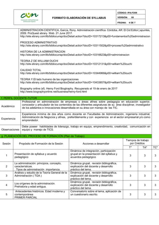 FORMATO ELABORACIÓN DE SYLLABUS
CÓDIGO: IPA-FO09
VERSIÓN: 00
PÁGINA: 4 DE 7
ADMINISTRACION CIENTIFICA, García, Rony. Administración científica. Córdoba, AR: El Cid Editor | apuntes,
2009. ProQuest ebrary. Web. 21 June 2017.
http://site.ebrary.com/lib/bibliocunsp/docDetail.action?docID=10317213&p00=fundamentos%20administracion
PROCESO ADMINISTRATIVO
http://site.ebrary.com/lib/bibliocunsp/docDetail.action?docID=10311502&p00=proceso%20administrativo
HISTORIA DE LA ADMINISTRACION
http://site.ebrary.com/lib/bibliocunsp/docDetail.action?docID=10316623&p00=administracion
TEORIA Z DE WILLIAM OUCHI
http://site.ebrary.com/lib/bibliocunsp/docDetail.action?docID=10312131&p00=william%20ouchi
CALIDAD TOTAL
http://site.ebrary.com/lib/bibliocunsp/docDetail.action?docID=10344966&p00=william%20ouchi
TEORIA Y:El lado humano de las organizaciones
http://site.ebrary.com/lib/bibliocunsp/docDetail.action?docID=10433857&p00=william%20ouchi
Biography online (sf). Henry Ford Biogtraphy. Recuperado el 19 de enero de 2017
http://www.biographyonline.net/business/henry-ford.html
f. PERFIL DOCENTE-TUTOR
Académico
Profesional en administración de empresas o áreas afines sobre pedagogía en educación superior,
conocedor y articulador de los contenidos de las diferentes asignaturas de su área disciplinar, investigador
de los adelantos e innovaciones desarrollada en su área con manejo de las TIC.
Experiencia
Experiencia mínima de dos años como docente en Facultades de Administración, ingeniería industrial,
Administración de Negocios y afines, preferiblemente y con experiencia en el sector empresarial y/o como
emprendedor.
Observaciones
Debe poseer habilidades de liderazgo, trabajo en equipo, emprendimiento, creatividad, comunicación en
equipo y manejo de TICS.
g. PLANEACIÓN DEL PROCESO DE FORMACIÓN (Plan de Trabajo)
Sesión Propósito de Formación de la Sesión Acciones a desarrollar
Tiempos de trabajo
por Créditos
T* TA* TC*
1
Presentación de syllabus y acuerdo
pedagógico
Dinámica de integración, participación
grupal en la presentación del syllabus y
acuerdos pedagógico
3 3 3
2
La administración: principios, concepto,
características.
. Tipos de administración importancia.
Dinámica grupal, revisión bibliográfica,
explicación del docente y desarrollo
práctico del tema.
3 3 3
3
Análisis y estudio de la Teoría General de la
Administración ( TGA )
Dinámica grupal, revisión bibliográfica,
explicación del docente y desarrollo
práctico del tema.
3 3 3
4
Los orígenes de la administración.
Prehistoria y edad antigua.
Dinámica grupal, revisión bibliográfica,
explicación del docente y desarrollo
práctico del tema.
3 3 3
5
Antecedentes históricos. Edad moderna y
contemporánea
PRIMER PARCIAL
Conversatorio sobre el tema, aplicación de
un cuestionario escrito. 3 3 3
 