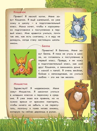 Кошачок
Привет! Я лесной котик. Меня зо-
вут Кошачок. Я ещё маленький, но уже
хожу в школу – в подготовительный
класс. Мама хочет, чтобы я хорошень-
ко подготовился к поступлению в пер-
вый класс. Мне нравится учиться, почти
так же, как есть сметанку, и я жду не
дождусь, когда стану настоящим школь-
ником.
Мишастик
Здравствуй! Я медвежонок. Меня
зовут Мишастик. Я закончил учиться
в младших классах и перехожу в сред-
ние. Я уже знаю все правила, но их
нужно время от времени повторять,
чтобы ничего не забыть и не перепу-
тать, поэтому я тоже читаю книжку,
которую ты сейчас держишь в руках.
Белла
Приветик! Я белочка. Меня зо-
вут Белла. Я пока не учусь в шко-
ле, но готовлюсь к поступлению в
первый класс. Правда, я не хожу
в подготовительный класс, как мой
друг Кошачок, а занимаюсь дома –
с мамой и папой. Я очень весёлая,
бойкая и непоседливая, но учиться
люблю – это же так весело.
9
 