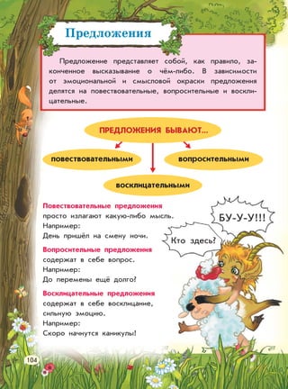 Предложения
Предложение представляет собой, как правило, за-
конченное высказывание о чём-либо. В зависимости
от эмоциональной и смысловой окраски предложения
делятся на повествовательные, вопросительные и воскли-
цательные.
повествовательными вопросительными
восклицательными
БУ-У-У!!!
Кто здесь?
Повествовательные предложения
просто излагают какую-либо мысль.
Например:
День пришёл на смену ночи.
Вопросительные предложения
содержат в себе вопрос.
Например:
До перемены ещё долго?
Восклицательные предложения
содержат в себе восклицание,
сильную эмоцию.
Например:
Скоро начнутся каникулы!
ПРЕДЛОЖЕНИЯ БЫВАЮТ...
104
 
