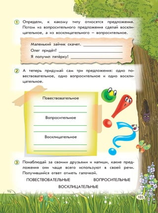 Определи, к какому типу относятся предложения.
Потом из вопросительного предложения сделай воскли-
цательное, а из восклицательного – вопросительное.
А теперь придумай сам три предложения: одно по-
вествовательное, одно вопросительное и одно воскли-
цательное.
Понаблюдай за своими друзьями и напиши, какие пред-
ложения они чаще всего используют в своей речи.
Получившийся ответ отметь галочкой.
ПОВЕСТВОВАТЕЛЬНЫЕ ВОПРОСИТЕЛЬНЫЕ
ВОСКЛИЦАТЕЛЬНЫЕ
Маленький зайчик скачет.
Олег придёт?
Я получил пятёрку!
Повествовательное
Вопросительное
Восклицательное
105
1
2
3
 
