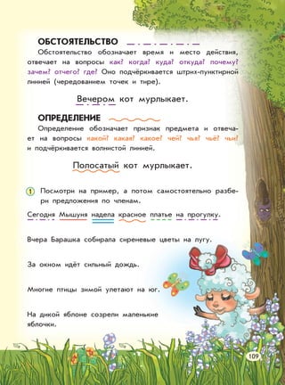 ОБСТОЯТЕЛЬСТВО
Обстоятельство обозначает время и место действия,
отвечает на вопросы как? когда? куда? откуда? почему?
зачем? отчего? где? Оно подчёркивается штрих-пунктирной
линией (чередованием точек и тире).
Вечером кот мурлыкает.
ОПРЕДЕЛЕНИЕ
Определение обозначает признак предмета и отвеча-
ет на вопросы какой? какая? какое? чей? чья? чьё? чьи?
и подчёркивается волнистой линией.
Полосатый кот мурлыкает.
Посмотри на пример, а потом самостоятельно разбе-
ри предложения по членам.
Сегодня Мышуня надела красное платье на прогулку.
Вчера Барашка собирала сиреневые цветы на лугу.
За окном идёт сильный дождь.
Многие птицы зимой улетают на юг.
На дикой яблоне созрели маленькие
яблочки.
109
1
 