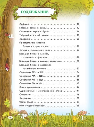 СОДЕРЖАНИЕ
Алфавит . . . . . . . . . . . . . . . . . . . . . . . . . . . . . . . . .10
Гласные звуки и буквы. . . . . . . . . . . . . . . . . . . . .12
Согласные звуки и буквы. . . . . . . . . . . . . . . . . . .16
Твёрдый и мягкий знаки . . . . . . . . . . . . . . . . . . . .18
Ударение . . . . . . . . . . . . . . . . . . . . . . . . . . . . . . . .20
Проверяемые гласные
буквы в корне слова . . . . . . . . . . . . . . . . . . . .22
Устная и письменная речь . . . . . . . . . . . . . . . . . .24
Большая буква в именах,
отчествах и фамилиях . . . . . . . . . . . . . . . . . . .28
Большая буква в кличках животных . . . . . . . . . . .30
Большая буква в названиях
населённых пунктов . . . . . . . . . . . . . . . . . . . . .32
Сочетания ЖИ и ШИ . . . . . . . . . . . . . . . . . . . . . .34
Сочетания ЧА и ЩА. . . . . . . . . . . . . . . . . . . . . . .36
Сочетания ЧУ и ЩУ . . . . . . . . . . . . . . . . . . . . . . .38
Сочетания ЧК и ЧН . . . . . . . . . . . . . . . . . . . . . . . .40
Знаки препинания . . . . . . . . . . . . . . . . . . . . . . . . .42
Однозначные и многозначные слова . . . . . . . . . .44
Синонимы . . . . . . . . . . . . . . . . . . . . . . . . . . . . . . .46
Антонимы . . . . . . . . . . . . . . . . . . . . . . . . . . . . . . .50
Части слова . . . . . . . . . . . . . . . . . . . . . . . . . . . . . .54
Имя существительное . . . . . . . . . . . . . . . . . . . . . .58
110
 