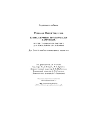 Справочное издание
Фетисова Мария Сергеевна
ГЛАВНЫЕ ПРАВИЛА РУССКОГО ЯЗЫКА
В КАРТИНКАХ
ИЛЛЮСТРИРОВАННОЕ ПОСОБИЕ
ДЛЯ МАЛЕНЬКИХ ОТЛИЧНИКОВ
Для детей младшего школьного возраста
Зав. редакцией Е. М. Иванова
Редакторы П. М. Волцит, А. В. Русакова
Художественный редактор И. В. Шибалкина
Технический редактор Н. И. Духанина
Компьютерная верстка А. С. Филатовой
Издано при техническом содействии
ООО «Издательство АСТ»
ООО «Издательство Астрель»
129085, г. Москва, проезд Ольминского, д.3а
 