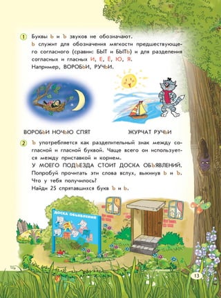 Буквы Ь и Ъ звуков не обозначают.
Ь служит для обозначения мягкости предшествующе-
го согласного (сравни: БЫТ и БЫТЬ) и для разделения
согласных и гласных И, Е, Ё, Ю, Я.
Например, ВОРОБЬИ, РУЧЬИ.
Ъ употребляется как разделительный знак между со-
гласной и гласной буквой. Чаще всего он использует-
ся между приставкой и корнем.
У МОЕГО ПОДЪЕЗДА СТОИТ ДОСКА ОБЪЯВЛЕНИЙ.
Попробуй прочитать эти слова вслух, выкинув Ь и Ъ.
Что у тебя получилось?
Найди 25 спрятавшихся букв Ъ и Ь.
ВОРОБЬИ НОЧЬЮ СПЯТ ЖУРЧАТ РУЧЬИ
1
2
13
 