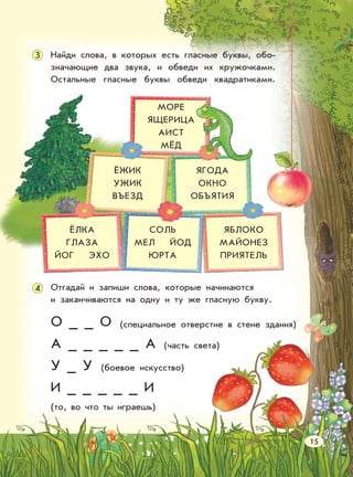 Отгадай и запиши слова, которые начинаются
и заканчиваются на одну и ту же гласную букву.
Найди слова, в которых есть гласные буквы, обо-
значающие два звука, и обведи их кружочками.
Остальные гласные буквы обведи квадратиками.
О _ _ О
А _ _ _ _ _ А
У _ У
И _ _ _ _ _ И
(то, во что ты играешь)
МОРЕ
ЯЩЕРИЦА
АИСТ
МЁД
ЁЖИК
УЖИК
ВЪЕЗД
ЯГОДА
ОКНО
ОБЪЯТИЯ
ЯБЛОКО
МАЙОНЕЗ
ПРИЯТЕЛЬ
СОЛЬ
МЕЛ ЙОД
ЮРТА
ЁЛКА
ГЛАЗА
ЙОГ ЭХО
4
15
(специальное отверстие в стене здания)
3
(часть света)
(боевое искусство)
 