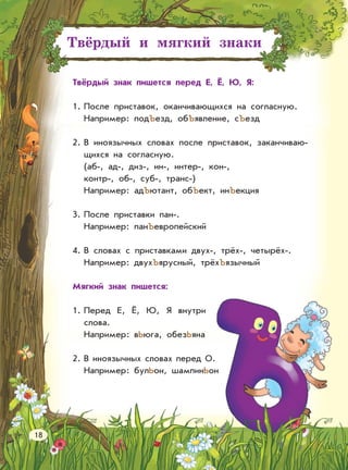 Твёрдый и мягкий знаки
Твёрдый знак пишется перед Е, Ё, Ю, Я:
1. После приставок, оканчивающихся на согласную.
Например: подЪезд, обЪявление, сЪезд
2. В иноязычных словах после приставок, заканчиваю-
щихся на согласную.
(аб-, ад-, диз-, ин-, интер-, кон-,
контр-, об-, суб-, транс-)
Например: адЪютант, обЪект, инЪекция
3. После приставки пан-.
Например: панЪевропейский
4. В словах с приставками двух-, трёх-, четырёх-.
Например: двухЪярусный, трёхЪязычный
Мягкий знак пишется:
1. Перед Е, Ё, Ю, Я внутри
слова.
Например: вЬюга, обезЬяна
2. В иноязычных словах перед О.
Например: булЬон, шампинЬон
18
 