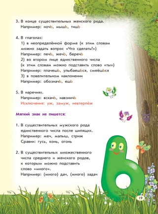 3. В конце существительных женского рода.
Например: ночЬ, мышЬ, тишЬ
4. В глаголах:
1) в неопределённой форме (к этим словам
можно задать вопрос «Что сделать?»)
Например: печЬ, жечЬ, беречЬ
2) во втором лице единственного числа
(к этим словам можно подставить слово «ты»)
Например: плачешЬ, улыбаешЬся, смеёшЬся
3) в повелительном наклонении
Например: обозначЬ, ешЬ
5. В наречиях.
Например: вскачЬ, навзничЬ
Исключения: уж, замуж, невтерпёж
Мягкий знак не пишется:
1. В существительных мужского рода
единственного числа после шипящих.
Например: меч, малыш, стриж
Сравни: гусь, конь, огонь
2. В существительных множественного
числа среднего и женского родов,
к которым можно подставить
слово «много».
Например: (много) дач, (много) задач
19
 