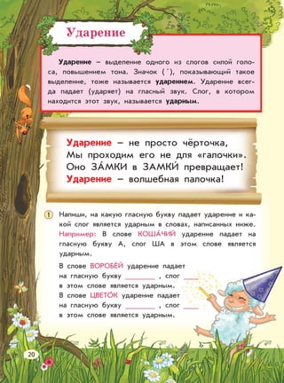Ударение
Ударение – выделение одного из слогов силой голо-
са, повышением тона. Значок ( ), показывающий такое
выделение, тоже называется ударением. Ударение всег-
да падает (ударяет) на гласный звук. Слог, в котором
находится этот звук, называется ударным.
Ударение – не просто чёрточка,
Мы проходим его не для «галочки».
Оно ЗАМКИ в ЗАМКИ превращает!
Ударение – волшебная палочка!
1 Напиши, на какую гласную букву падает ударение и ка-
кой слог является ударным в словах, написанных ниже.
Например: В слове КОШАЧИЙ ударение падает на
гласную букву А, слог ША в этом слове является
ударным.
В слове ВОРОБЕЙ ударение падает
на гласную букву , слог
в этом слове является ударным.
В слове ЦВЕТОК ударение падает
на гласную букву , слог
в этом слове является ударным.
20
 