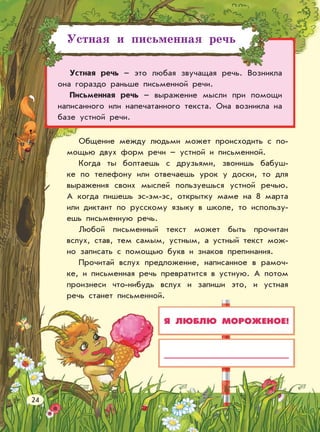 Устная и письменная речь
Устная речь – это любая звучащая речь. Возникла
она гораздо раньше письменной речи.
Письменная речь – выражение мысли при помощи
написанного или напечатанного текста. Она возникла на
базе устной речи.
Я ЛЮБЛЮ МОРОЖЕНОЕ!
Общение между людьми может происходить с по-
мощью двух форм речи – устной и письменной.
Когда ты болтаешь с друзьями, звонишь бабуш-
ке по телефону или отвечаешь урок у доски, то для
выражения своих мыслей пользуешься устной речью.
А когда пишешь эс-эм-эс, открытку маме на 8 марта
или диктант по русскому языку в школе, то использу-
ешь письменную речь.
Любой письменный текст может быть прочитан
вслух, став, тем самым, устным, а устный текст мож-
но записать с помощью букв и знаков препинания.
Прочитай вслух предложение, написанное в рамоч-
ке, и письменная речь превратится в устную. А потом
произнеси что-нибудь вслух и запиши это, и устная
речь станет письменной.
24
 
