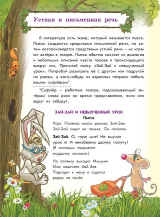 Устная и письменная речь
В литературе есть жанр, который называется пьеса.
Пьесы создаются средствами письменной речи, но за-
тем воспроизводятся средствами устной речи – их игра-
ют актёры в театре. Пьесы обычно состоят из диалогов
и небольших описаний чувств героев и происходящего
вокруг них. Прочитай пьесу «Зай-Зай и невыученный
урок». Попробуй разыграть её с другом или подругой
по ролям, а кого-нибудь из взрослых попроси побыть
вашим суфлёром*.
*Суфлёр – работник театра, подсказывающий ак-
тёрам слова роли во время представления, если они
вдруг их забудут.
ЗАЙ-ЗАЙ И НЕВЫУЧЕННЫЙ УРОК
Пьеса
Утро. Полянка около домика Зай-Зая.
Зай-Зай сидит на пеньке. Он печален.
Зай-Зай. О, горе мне! Не выучил
урок я! И неизбежно двойку получу!
(В отчаянии закрывает
мордочку лапками.)
На полянку выходит Мышуня.
Она замечает Зай-Зая.
Подходит к нему и садится
рядом на пенёк.
26
 