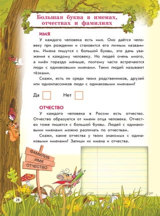 Большая буква в именах,
отчествах и фамилиях
ИМЯ
У каждого человека есть имя. Оно даётся чело-
веку при рождении и становится его личным названи-
ем. Имена пишутся с большой буквы, это дань ува-
жения к каждому человеку. Но людей очень много,
а имён гораздо меньше, поэтому часто встречаются
люди с одинаковыми именами. Таких людей называют
тёзками.
Скажи, есть ли среди твоих родственников, друзей
или одноклассников люди с одинаковыми именами?
ОТЧЕСТВО
У каждого человека в России есть отчество.
Отчество образуется от имени отца человека. Отчест-
во тоже пишется с большой буквы. Людей с одинако-
выми именами можно различать по отчествам.
Скажи, какие отчества у твоих знакомых с одина-
ковыми именами? Запиши их имена и отчества.
Да Нет
ФАМИЛИЯ
ИМЯ
ОТЧЕСТВО
28
 