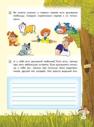 Во многих сказках у главных героев есть домашние
любимцы. Соедини стрелочками героев с их питом-
цами.
А у тебя есть домашний любимец? Если есть, напиши
про него небольшую историю. Если домашнего питом-
ца у тебя нет, напиши про питомца твоих родствен-
ников, друзей или соседей. Или просто выдумай его.
3
31
2
 