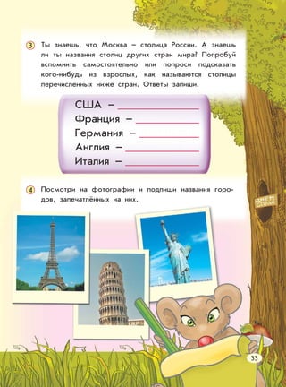 Ты знаешь, что Москва – столица России. А знаешь
ли ты названия столиц других стран мира? Попробуй
вспомнить самостоятельно или попроси подсказать
кого-нибудь из взрослых, как называются столицы
перечисленных ниже стран. Ответы запиши.
США –
Франция –
Германия –
Англия –
Италия –
Посмотри на фотографии и подпиши названия горо-
дов, запечатлённых на них.
33
3
4
 