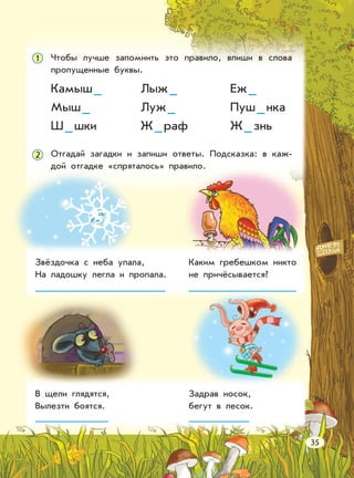 Чтобы лучше запомнить это правило, впиши в слова
пропущенные буквы.
1
Камыш_
Мыш_
Ш_шки
Лыж_
Луж_
Ж_раф
Еж_
Пуш_нка
Ж_знь
Отгадай загадки и запиши ответы. Подсказка: в каж-
дой отгадке «спряталось» правило.
2
Звёздочка с неба упала,
На ладошку легла и пропала.
Каким гребешком никто
не причёсывается?
В щели глядятся,
Вылезти боятся.
Задрав носок,
бегут в лесок.
35
 