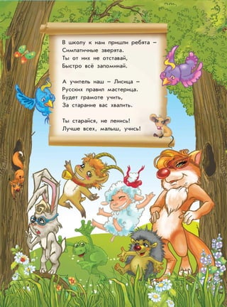 В школу к нам пришли ребята –
Симпатичные зверята.
Ты от них не отставай,
Быстро всё запоминай.
А учитель наш – Лисица –
Русских правил мастерица.
Будет грамоте учить,
За старание вас хвалить.
Ты старайся, не ленись!
Лучше всех, малыш, учись!
 