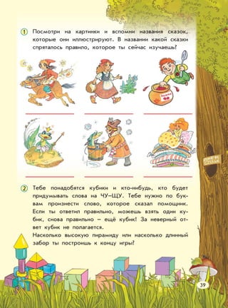 Посмотри на картинки и вспомни названия сказок,
которые они иллюстрируют. В названии какой сказки
спряталось правило, которое ты сейчас изучаешь?
1
Тебе понадобятся кубики и кто-нибудь, кто будет
придумывать слова на ЧУ–ЩУ. Тебе нужно по бук-
вам произнести слово, которое сказал помощник.
Если ты ответил правильно, можешь взять один ку-
бик, снова правильно – ещё кубик! За неверный от-
вет кубик не полагается.
Насколько высокую пирамиду или насколько длинный
забор ты построишь к концу игры?
2
39
 