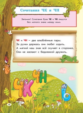 Сочетания ЧК и ЧН
Запомни! Сочетания букв ЧК и ЧН пишутся
без мягкого знака между ними.
ЧК и ЧН – две влюблённые пары.
За ручки держась они любят ходить.
А мягкий наш знак всё скучает в сторонке,
Они не желают с бедняжкой дружить.
40
 