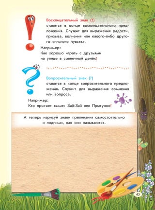 Восклицательный знак (!)
ставится в конце восклицательного пред-
ложения. Служит для выражения радости,
призыва, волнения или какого-либо друго-
го сильного чувства.
Например:
Как хорошо играть с друзьями
на улице в солнечный денёк!
Вопросительный знак (?)
ставится в конце вопросительного предло-
жения. Служит для выражения сомнения
или вопроса.
Например:
Кто прыгает выше: Зай-Зай или Прыгунок?
А теперь нарисуй знаки препинания самостоятельно
и подпиши, как они называются.
43
 