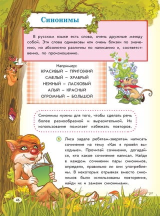 В русском языке есть слова, очень дружные между
собой. Эти слова одинаковы или очень близки по значе-
нию, но абсолютно различны по написанию и, соответст-
венно, по произношению.
Например:
КРАСИВЫЙ – ПРИГОЖИЙ
СМЕЛЫЙ – ХРАБРЫЙ
НЕЖНЫЙ – ЛАСКОВЫЙ
АЛЫЙ – КРАСНЫЙ
ОГРОМНЫЙ – БОЛЬШОЙ
Лиса задала ребятам-зверятам написать
сочинение на тему «Как я провёл вы-
ходные». Прочитай сочинения, догадай-
ся, кто какое сочинение написал. Найди
в каждом сочинении пары синонимов,
определи, правильно ли они употребле-
ны. В некоторых отрывках вместо сино-
нимов были использованы повторения,
найди их и замени синонимами.
Синонимы нужны для того, чтобы сделать речь
более разнообразной и выразительной. Их
использование помогает избежать повторов.
Синонимы
46
1
 