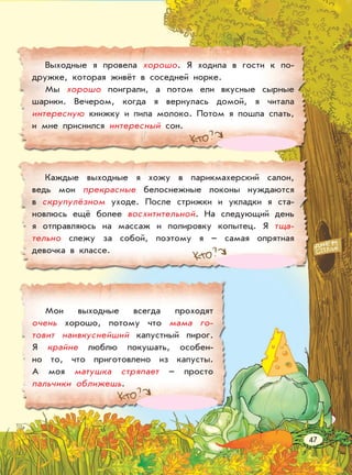 Выходные я провела хорошо. Я ходила в гости к по-
дружке, которая живёт в соседней норке.
Мы хорошо поиграли, а потом ели вкусные сырные
шарики. Вечером, когда я вернулась домой, я читала
интересную книжку и пила молоко. Потом я пошла спать,
и мне приснился интересный сон.
Каждые выходные я хожу в парикмахерский салон,
ведь мои прекрасные белоснежные локоны нуждаются
в скрупулёзном уходе. После стрижки и укладки я ста-
новлюсь ещё более восхитительной. На следующий день
я отправляюсь на массаж и полировку копытец. Я тща-
тельно слежу за собой, поэтому я – самая опрятная
девочка в классе.
Мои выходные всегда проходят
очень хорошо, потому что мама го-
товит наивкуснейший капустный пирог.
Я крайне люблю покушать, особен-
но то, что приготовлено из капусты.
А моя матушка стряпает – просто
пальчики оближешь.
47
 
