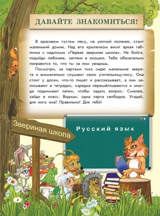 ДАВАЙТЕ ЗНАКОМИТЬСЯ!
В красивом густом лесу, на уютной полянке, стоит
маленький домик. Над его крылечком висит яркая таб-
личка с надписью «Первая звериная школа». Не бойся,
подойди поближе, загляни в окошко. Тебе обязательно
понравится то, что ты за ним увидишь.
Посмотри, за партами тихо сидят маленькие зверя-
та и внимательно слушают свою учительницу-лису. Она
стоит у доски, что-то пишет и рассказывает, а они за-
писывают в тетрадки, изредка перешёптываются и иног-
да поднимают лапки, чтобы задать вопрос. Смелее,
зайди в класс. Видишь: одна парта свободна. Угадай,
для кого она? Правильно! Для тебя!
4
 