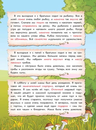 В эти выходные я с братьями ходил на рыбалку. Все в
моей семье очень любят рыбку, а мамочка так вкусно её
готовит. Сначала мы пошли на полянку и накопали червей,
а потом отправились на речку. Мы рыбачили с раннего
утра до полудня и наловили много разной рыбы. Когда
мы вернулись домой, мамочка похвалила нас и пригото-
вила из нашего улова обед. Рыбка получилась – пальчи-
ки оближешь. Всё семейство мурлыкало от удовольствия.
В выходные я с папой и братьями ходил в лес за гри-
бами и ягодами. Мы делаем большие запасы перед каж-
дой зимой. Мы набрали много вкусных ягод и массу
лакомых грибов.
Мама с сёстрами были очень довольны, они засолили
грибы и разложили ягоды на сушку. Теперь всю зиму мы
будем сыты.
В субботу у моей мамы был день рождения. Я приго-
товил ей замечательный сюрприз, который ей очень по-
нравился. Я сам испёк ей торт. Отличный медовый торт.
Я нашёл рецепт в маминой кулинарной книжке и поду-
мал, что ей будет приятно получить от меня торт в по-
дарок. Я очень старался, поэтому торт получился ужасно
вкусным и маме очень понравился. А вечером, после чая
с тортом, я сделал маме ещё один подарок – сам по-
мыл все чашки и блюдечки. Мама была очень довольна.
49
 