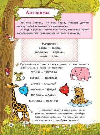 Антонимы
Ты уже знаешь, что есть слова, которые дружат
между собой и называются синонимами.
А ещё в русском языке есть слова, настолько проти-
воположные, что подружиться не смогут никогда.
Например:
войти – выйти,
холодный – горячий,
ночь – день.
Прочитай пары слов и скажи, какие из них являются
антонимами, а какие не являются.
ЛЁГКИЙ – ТЯЖЁЛЫЙ
НИЗКИЙ – ТОЛСТЫЙ
СИНИЙ – КРАСНЫЙ
МЯГКИЙ – ТВЁРДЫЙ
ТЁПЛЫЙ – МОКРЫЙ
ВЫСОКИЙ – ДАЛЁКИЙ
К каждому слову в паре слов, кото-
рые не являются антонимами, подбери
правильный антоним. Ко всем ли этим
словам можно подобрать антоним?
1
50
 