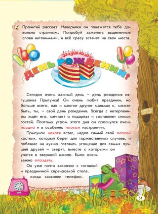 Прочитай рассказ. Наверняка он покажется тебе до-
вольно странным. Попробуй заменить выделенные
слова антонимами, и всё сразу встанет на свои места.
Сегодня очень важный день – день рождения ля-
гушонка Прыгунка! Он очень любит праздники, но
больше всего, как и многие другие малыши и, может
быть, ты, – свой день рождения. Всегда с нетерпени-
ем ждёт его, мечтает о подарках и составляет список
гостей. Поэтому утром этого дня он проснулся очень
поздно и в особенно плохом настроении.
Прыгунок нехотя встал, надел самый свой плохой
костюм, который берёг для торжественных случаев, и
побежал на кухню готовить угощение для самых луч-
ший друзей – зверят, вместе с которыми он
учится в звериной школе. Было очень
важно опоздать.
Он уже почти закончил с готовкой
и праздничной сервировкой стола,
когда зазвонил телефон.
2
51
 