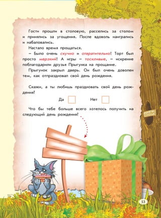 Гости прошли в столовую, расселись за столом
и принялись за угощения. После вдоволь наигрались
и набаловались.
Настало время прощаться.
– Было очень скучно и отвратительно! Торт был
просто мерзкий! А игры – тоскливые, – искренне
поблагодарили друзья Прыгунка на прощание.
Прыгунок закрыл дверь. Он был очень доволен
тем, как отпраздновал свой день рождения.
Скажи, а ты любишь праздновать свой день рож-
дения?
Да Нет
Что бы тебе больше всего хотелось получить на
следующий день рождения?
53
 