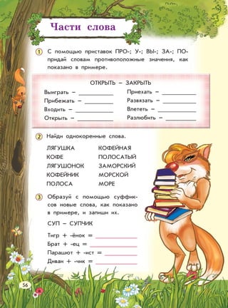 1 C помощью приставок ПРО-; У-; ВЫ-; ЗА-; ПО-
придай словам противоположные значения, как
показано в примере.
ОТКРЫТЬ – ЗАКРЫТЬ
Выиграть –
Прибежать –
Входить –
Открыть –
Приехать –
Развязать –
Влететь –
Разлюбить –
2
Образуй с помощью суффик-
сов новые слова, как показано
в примере, и запиши их.
СУП – СУПЧИК
Тигр + -ёнок =
Брат + -ец =
Парашют + -ист =
Диван + -чик =
3
Части слова
56
Найди однокоренные слова.
ЛЯГУШКА
КОФЕ
ЛЯГУШОНОК
КОФЕЙНИК
ПОЛОСА
КОФЕЙНАЯ
ПОЛОСАТЫЙ
ЗАМОРСКИЙ
МОРСКОЙ
МОРЕ
 
