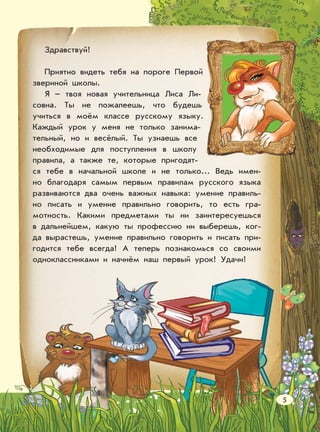 Здравствуй!
Приятно видеть тебя на пороге Первой
звериной школы.
Я – твоя новая учительница Лиса Ли-
совна. Ты не пожалеешь, что будешь
учиться в моём классе русскому языку.
Каждый урок у меня не только занима-
тельный, но и весёлый. Ты узнаешь все
необходимые для поступления в школу
правила, а также те, которые пригодят-
ся тебе в начальной школе и не только... Ведь имен-
но благодаря самым первым правилам русского языка
развиваются два очень важных навыка: умение правиль-
но писать и умение правильно говорить, то есть гра-
мотность. Какими предметами ты ни заинтересуешься
в дальнейшем, какую ты профессию ни выберешь, ког-
да вырастешь, умение правильно говорить и писать при-
годится тебе всегда! А теперь познакомься со своими
одноклассниками и начнём наш первый урок! Удачи!
5
 