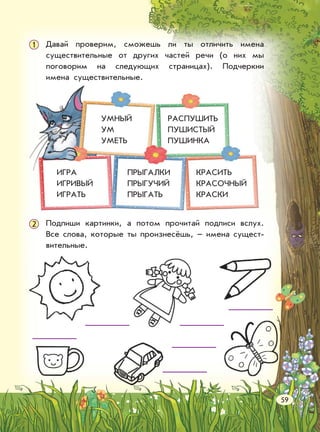 Давай проверим, сможешь ли ты отличить имена
существительные от других частей речи (о них мы
поговорим на следующих страницах). Подчеркни
имена существительные.
1
Подпиши картинки, а потом прочитай подписи вслух.
Все слова, которые ты произнесёшь, – имена сущест-
вительные.
2
КРАСИТЬ
КРАСОЧНЫЙ
КРАСКИ
ПРЫГАЛКИ
ПРЫГУЧИЙ
ПРЫГАТЬ
ИГРА
ИГРИВЫЙ
ИГРАТЬ
РАСПУШИТЬ
ПУШИСТЫЙ
ПУШИНКА
УМНЫЙ
УМ
УМЕТЬ
59
 