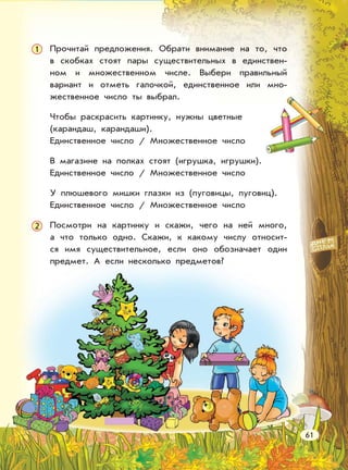 Прочитай предложения. Обрати внимание на то, что
в скобках стоят пары существительных в единствен-
ном и множественном числе. Выбери правильный
вариант и отметь галочкой, единственное или мно-
жественное число ты выбрал.
Чтобы раскрасить картинку, нужны цветные
(карандаш, карандаши).
Единственное число / Множественное число
В магазине на полках стоят (игрушка, игрушки).
Единственное число / Множественное число
У плюшевого мишки глазки из (пуговицы, пуговиц).
Единственное число / Множественное число
Посмотри на картинку и скажи, чего на ней много,
а что только одно. Скажи, к какому числу относит-
ся имя существительное, если оно обозначает один
предмет. А если несколько предметов?
1
61
2
 