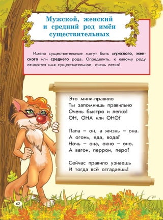 Мужской, женский
и средний род имён
существительных
Имена существительные могут быть мужского, жен-
ского или среднего рода. Определить, к какому роду
относится имя существительное, очень легко!
Это мини-правило
Ты запомнишь правильно
Очень быстро и легко!
ОН, ОНА или ОНО?
Папа – он, а жизнь – она.
А огонь, еда, вода?
Ночь – она, окно – оно.
А вагон, перрон, перо?
Сейчас правило узнаешь
И тогда всё отгадаешь!
62
 