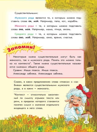 Запомни!
Существительными:
Мужского рода являются те, к которым можно под-
ставить слова он, мой. Например, папа, кот, корабль.
Женского рода – те, к которым можно подставить
слова она, моя. Например, мама, птица, жизнь.
Среднего рода – те, к которым можно подставить
слова оно, моё. Например, окно, время, счастье.
Некоторые имена существительные могут быть как
женского, так и мужского рода. Понять это можно толь-
ко из контекста*. Такие имена существительные называ-
ются именами общего рода.
Сравни: Маша плакса. Миша плакса.
Александр забияка. Александра забияка.
Скажи, в каких предложениях слова «плакса» и «за-
бияка» являются существительными мужского
рода, а в каких – женского.
*Контекст – относительно закончен-
ный по смыслу отрывок текста или
речи, в пределах которого становится
понятен смысл и значение отдельного
входящего в него слова.
63
 