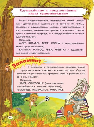 Одушевлённые и неодушевлённые
имена существительные
Имена существительные, называющие людей, живот-
ных и других живых существ (но не растения или грибы),
относятся к одушевлённым именам существительным, а
все остальные, называющие предметы и явления, относя-
щиеся к неживой природе, – к неодушевлённым именам
существительным.
Например:
МОРЕ, КОРАБЛЬ, ВЕТЕР, СОСНА – неодушевлённые
имена существительные;
КАПИТАН, МАТРОС, РЫБА, КРЕВЕТКА – одушевлён-
ные имена существительные.
В основном к одушевлённым относятся имена
существительные мужского и женского рода. Одуше-
влённых существительных среднего рода в русском язы-
ке очень немного.
Например:
ДИТЯ, СОКРОВИЩЕ (если это слово
употребляется в качестве обращения),
ЧУДОВИЩЕ, НАСЕКОМОЕ, ЖИВОТНОЕ.
66
 