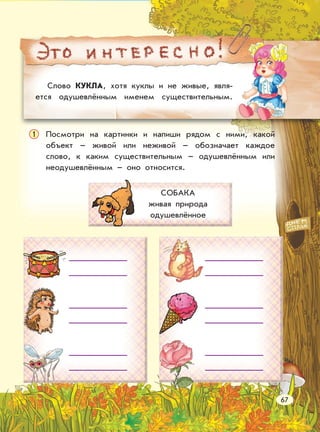Слово КУКЛА, хотя куклы и не живые, явля-
ется одушевлённым именем существительным.
Посмотри на картинки и напиши рядом с ними, какой
объект – живой или неживой – обозначает каждое
слово, к каким существительным – одушевлённым или
неодушевлённым – оно относится.
1
СОБАКА
живая природа
одушевлённое
67
 