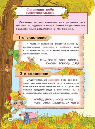 Склонения имён
существительных
Склонение — это изменение слов различных час-
тей речи по падежам и числам. Имена существительные
в русском языке разделяются на три склонения.
1-е склонение
2-е склонение
К первому склонению относятся имена су-
ществительные женского и мужского рода
с окончаниями -а, -я в именительном падеже
единственного числа.
РЕКА, ЗЕМЛЯ, ЛИСА, ЛЮСТРА,
ЮНОША, ВОЕВОДА, ДЯДЯ
Существительные мужского рода без окон-
чания или оканчивающиеся на ь в именитель-
ном падеже единственного числа и существи-
тельные среднего рода с окончанием -о, -е
в именительном падеже единственного числа.
КОВЁР[], ДВОР[], НОС[], КРОТ[],
КОНЬ, ОКНО, РАСТЕНИЕ, ЗАТМЕНИЕ
68
 